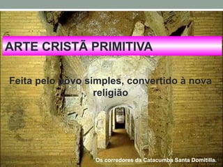 ARTE CRISTÃ PRIMITIVA
Feita pelo povo simples, convertido à nova
religião
Os corredores da Catacumba Santa Domitilla.
 
