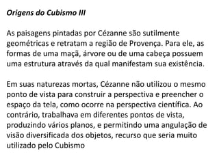 Origens do Cubismo III

As paisagens pintadas por Cézanne são sutilmente
geométricas e retratam a região de Provença. Para ele, as
formas de uma maçã, árvore ou de uma cabeça possuem
uma estrutura através da qual manifestam sua existência.

Em suas naturezas mortas, Cézanne não utilizou o mesmo
ponto de vista para construir a perspectiva e preencher o
espaço da tela, como ocorre na perspectiva científica. Ao
contrário, trabalhava em diferentes pontos de vista,
produzindo vários planos, e permitindo uma angulação de
visão diversificada dos objetos, recurso que seria muito
utilizado pelo Cubismo
 
