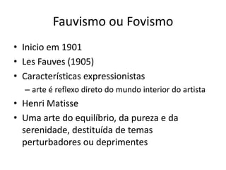Fauvismo ou Fovismo
• Inicio em 1901
• Les Fauves (1905)
• Características expressionistas
  – arte é reflexo direto do mundo interior do artista
• Henri Matisse
• Uma arte do equilíbrio, da pureza e da
  serenidade, destituída de temas
  perturbadores ou deprimentes
 