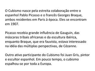 O Cubismo nasce pela estreita colaboração entre o
espanhol Pablo Picasso e o francês Georges Braque,
ambos residentes em Paris à época. Eles se encontram
em 1907.

Picasso recebia grande influência de Gauguin, das
máscaras tribais africanas e da escultura ibérica,
enquanto Braque, que era fauvista, estava interessado
na idéia das múltiplas perspectivas, de Cézanne.

Outro ativo participante do Cubismo foi Juan Gris, pintor
e escultor espanhol. Em pouco tempo, o cubismo
espalhou-se por toda a Europa.
 