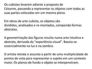Os cubistas levaram adiante a proposta de
Cézanne, passando a representar os objetos com todas as
suas partes colocadas em um mesmo plano.

Em obras de arte cubista, os objetos são
divididos, analisados ​e re-montados, compondo formas
abstratas.

A geometrização das figuras resulta numa arte intuitiva e
abstrata, derivada da "experiência visual". Baseia-se
essencialmente na luz e na sombra.

O artista retrata o assunto a partir de uma multiplicidade de
pontos de vista para representar o sujeito em um contexto
maior. Os planos de fundo e objeto se interpenetram.
 