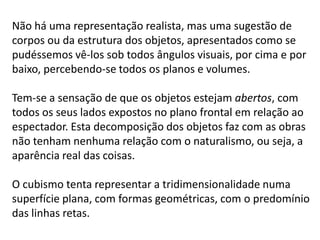 Não há uma representação realista, mas uma sugestão de
corpos ou da estrutura dos objetos, apresentados como se
pudéssemos vê-los sob todos ângulos visuais, por cima e por
baixo, percebendo-se todos os planos e volumes.

Tem-se a sensação de que os objetos estejam abertos, com
todos os seus lados expostos no plano frontal em relação ao
espectador. Esta decomposição dos objetos faz com as obras
não tenham nenhuma relação com o naturalismo, ou seja, a
aparência real das coisas.

O cubismo tenta representar a tridimensionalidade numa
superfície plana, com formas geométricas, com o predomínio
das linhas retas.
 