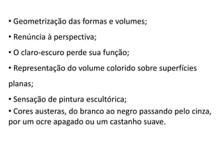 • Geometrização das formas e volumes;
• Renúncia à perspectiva;
• O claro-escuro perde sua função;
• Representação do volume colorido sobre superfícies
planas;
• Sensação de pintura escultórica;
• Cores austeras, do branco ao negro passando pelo cinza,
por um ocre apagado ou um castanho suave.
 
