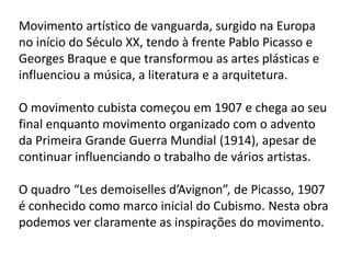 Movimento artístico de vanguarda, surgido na Europa
no início do Século XX, tendo à frente Pablo Picasso e
Georges Braque e que transformou as artes plásticas e
influenciou a música, a literatura e a arquitetura.

O movimento cubista começou em 1907 e chega ao seu
final enquanto movimento organizado com o advento
da Primeira Grande Guerra Mundial (1914), apesar de
continuar influenciando o trabalho de vários artistas.

O quadro “Les demoiselles d’Avignon”, de Picasso, 1907
é conhecido como marco inicial do Cubismo. Nesta obra
podemos ver claramente as inspirações do movimento.
 