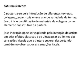 Cubismo Sintético

Caracteriza-se pela introdução de diferentes texturas,
colagens, papier collé e uma grande variedade de temas.
Era o início da utilização de materiais de colagem como
elemento constitutivo da pintura.

Essa inovação pode ser explicada pela intenção do artista
em criar efeitos plásticos e de ultrapassar os limites das
sensações visuais que a pintura sugere, despertando
também no observador as sensações táteis.
 