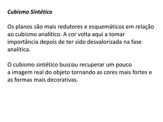 Cubismo Sintético

Os planos são mais redutores e esquemáticos em relação
ao cubismo analítico. A cor volta aqui a tomar
importância depois de ter sido desvalorizada na fase
analítica.

O cubismo sintético buscou recuperar um pouco
a imagem real do objeto tornando as cores mais fortes e
as formas mais decorativas.
 