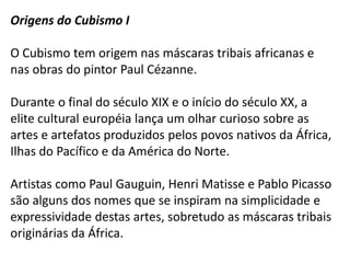 Origens do Cubismo I

O Cubismo tem origem nas máscaras tribais africanas e
nas obras do pintor Paul Cézanne.

Durante o final do século XIX e o início do século XX, a
elite cultural européia lança um olhar curioso sobre as
artes e artefatos produzidos pelos povos nativos da África,
Ilhas do Pacífico e da América do Norte.

Artistas como Paul Gauguin, Henri Matisse e Pablo Picasso
são alguns dos nomes que se inspiram na simplicidade e
expressividade destas artes, sobretudo as máscaras tribais
originárias da África.
 