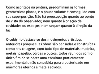 Como acontece na pintura, predominam as formas
geométricas planas, e o pouco volume é conseguido com
sua superposição. Não há preocupação quanto ao ponto
de vista do observador, nem quanto à criação de
cavidades ou espaços, nem sequer quanto à direção da
luz.

O cubismo destaca-se dos movimentos artísticos
anteriores porque suas obras são pensadas e construídas
como nas colagens, com todo tipo de materiais: madeira,
metais, papelão, cordas e outros, todos reunidos com o
único fim de se obter uma escultura praticamente
experimental e não concebida para a posteridade em
mármores eternos e metais sólidos.
 