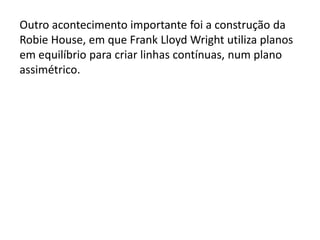 Outro acontecimento importante foi a construção da
Robie House, em que Frank Lloyd Wright utiliza planos
em equilíbrio para criar linhas contínuas, num plano
assimétrico.
 