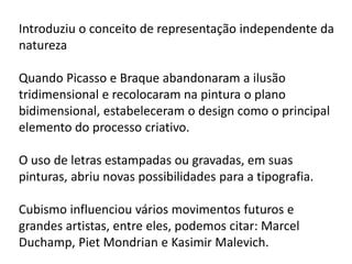Introduziu o conceito de representação independente da
natureza

Quando Picasso e Braque abandonaram a ilusão
tridimensional e recolocaram na pintura o plano
bidimensional, estabeleceram o design como o principal
elemento do processo criativo.

O uso de letras estampadas ou gravadas, em suas
pinturas, abriu novas possibilidades para a tipografia.

Cubismo influenciou vários movimentos futuros e
grandes artistas, entre eles, podemos citar: Marcel
Duchamp, Piet Mondrian e Kasimir Malevich.
 