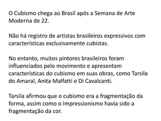 O Cubismo chega ao Brasil após a Semana de Arte
Moderna de 22.

Não há registro de artistas brasileiros expressivos com
características exclusivamente cubistas.

No entanto, muitos pintores brasileiros foram
influenciados pelo movimento e apresentam
características do cubismo em suas obras, como Tarsila
do Amaral, Anita Malfatti e Di Cavalcanti.

Tarsila afirmou que o cubismo era a fragmentação da
forma, assim como o Impressionismo havia sido a
fragmentação da cor.
 