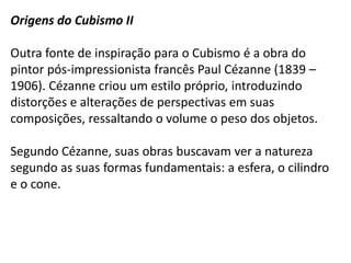 Origens do Cubismo II

Outra fonte de inspiração para o Cubismo é a obra do
pintor pós-impressionista francês Paul Cézanne (1839 –
1906). Cézanne criou um estilo próprio, introduzindo
distorções e alterações de perspectivas em suas
composições, ressaltando o volume o peso dos objetos.

Segundo Cézanne, suas obras buscavam ver a natureza
segundo as suas formas fundamentais: a esfera, o cilindro
e o cone.
 