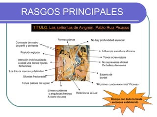 RASGOS PRINCIPALES TÍTULO:  Las señoritas de Avignon, Pablo Ruiz Picasso Atención individualizada a cada una de las figuras femeninas. Formas planas Siluetas fracturadas Los trazos marcan y delimitan Contraste de rostro de perfil y de frente No hay profundidad espacial No representa el ideal  De belleza femenina Líneas cortantes y angulosas hechas  A claro-oscuros Rompe con todo lo hasta entonces establecido Posición egipcia Influencia escultura africana Escena de burdel “ Mi primer cuadro exorcista” Picasso Referencia sexual Tonos pálidos de la piel Tonos ocres-rojizos 