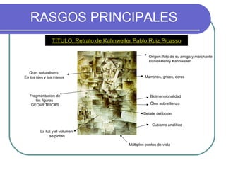 RASGOS PRINCIPALES TÍTULO: Retrato de Kahnweiler Pablo Ruiz Picasso Cubismo analítico Óleo sobre lienzo Marrones, grises, ocres Fragmentación de las figuras  GEOMÉTRICAS Bidimensionalidad Múltiples puntos de vista La luz y el volumen  se pintan Orígen: foto de su amigo y marchante Daniel-Henry Kahnweiler Gran naturalismo  En los ojos y las manos Detalle del botón 