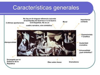 Características generales Importancia contexto Expresionista Y analítico 2 últimas aportaciones Austeridad cromática Dramatismo Mural Óleo sobre lienzo No hay en él ninguna referencia concreta al bombardeo de Guernica ni a la Guerra Civil Española. No es un  cuadro narrativo, sino simbólico.   Encargado por el  Gobierno de la República Universalidad ¿qué simboliza? Atemporalidad 