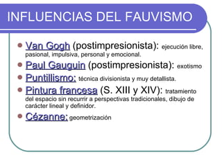 INFLUENCIAS DEL FAUVISMO Van Gogh  (postimpresionista):  ejecución libre, pasional, impulsiva, personal y emocional. Paul Gauguin  (postimpresionista):  exotismo Puntillismo:   técnica divisionista y muy detallista.  Pintura francesa  (S. XIII y XIV):  tratamiento del espacio sin recurrir a perspectivas tradicionales, dibujo de carácter lineal y definidor. Cézanne:  geometrización 