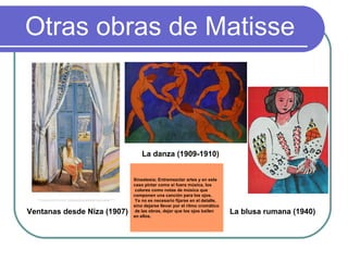 Otras obras de Matisse Ventanas desde Niza (1907) La danza (1909-1910) La blusa rumana (1940) Sinestesia; Entremezclar artes y en este  caso pintar como si fuera música, los colores como notas de música que  componen una canción para los ojos. Ya no es necesario fijarse en el detalle,  sino dejarse llevar por el ritmo cromático de las obras, dejar que los ojos bailen  en ellos.   