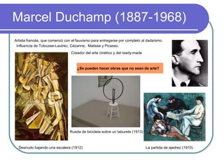 Marcel Duchamp (1887-1968)   Artista francés, que comenzó con el fauvismo para entregarse por completo al dadaísmo. Influencia de Tolousse-Lautrec, Cézanne,  Matisse y Picasso. La partida de ajedrez (1910) Desnudo bajando una escalera (1912) ¿Se pueden hacer obras que no sean de arte?   Rueda de bicicleta sobre un taburete (1913) Creador del arte cinético y del ready-made 
