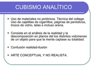 CUBISMO ANALÍTICO Uso de materiales no pictóricos. Técnica del collage. Uso de cajetillas de cigarrillos, páginas de periódicos, trozos de vidrio, telas e incluso arena.  Consiste en el análisis de la realidad y la descomposición en planos del los distintos volúmenes de un objeto para que la mente captase su totalidad. Confusión realidad-ilusión ARTE CONCEPTUAL Y NO REALISTA. 