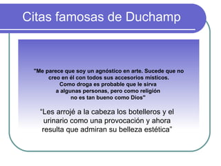 Citas famosas de Duchamp "Me parece que soy un agnóstico en arte. Sucede que no creo en él con todos sus accesorios místicos.  Como droga es probable que le sirva  a algunas personas, pero como religión  no es tan bueno como Dios"  “ Les arrojé a la cabeza los botelleros y el urinario como una provocación y ahora resulta que admiran su belleza estética” 
