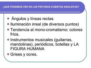 ¿QUÉ PODEMOS VER EN LAS PINTURAS CUBISTAS ANALISTAS? Ángulos y líneas rectas  Iluminación irreal (de diversos puntos) Tendencia al mono-cromatismo: colores fríos.  Instrumentos musicales (guitarras, mandolinas), periódicos, botellas y LA FIGURA HUMANA Grises y ocres. 