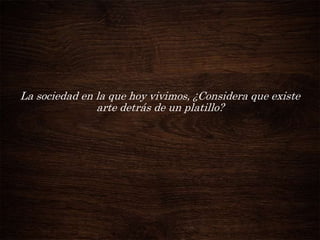 La sociedad en la que hoy vivimos, ¿Considera que existe
arte detrás de un platillo?

 
