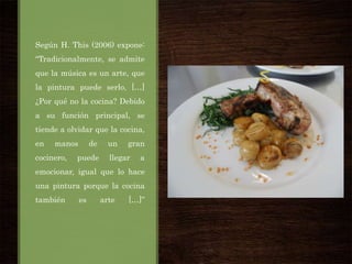 Según H. This (2006) expone:
“Tradicionalmente, se admite
que la música es un arte, que
la pintura puede serlo, […]

¿Por qué no la cocina? Debido
a su función principal, se
tiende a olvidar que la cocina,
en

manos

cocinero,

de

puede

un

gran

llegar

a

emocionar, igual que lo hace
una pintura porque la cocina
también

es

arte

[…]”

 
