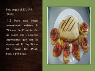 Pero según el E.U.P.F.
(2010):

“[…]

Para

presentación

una

buena

existen

la

“Normas de Presentación,

las cuales son 4 aspectos
importantes que son las
siguientes: I) Equilibrio;
II)

Unidad;

III)

Focal y IV) Flujo”

Punto

 