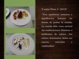 Y según Plaza, C. (2012):
“Una apariencia atractiva y
significativa

fomenta

los

deseos de probar la comida.
La comida debe verse natural
sin combinaciones drásticas o
artificiales de colores. Los
colores dominantes deben ser
suaves,
combinables”

naturales

y

 