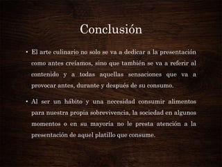 Conclusión
• El arte culinario no solo se va a dedicar a la presentación
como antes creíamos, sino que también se va a referir al
contenido y a todas aquellas sensaciones que va a
provocar antes, durante y después de su consumo.

• Al ser un hábito y una necesidad consumir alimentos
para nuestra propia sobrevivencia, la sociedad en algunos
momentos o en su mayoría no le presta atención a la

presentación de aquel platillo que consume.

 