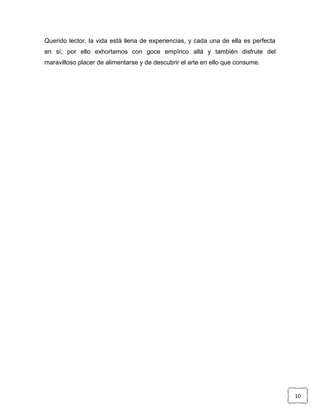 Querido lector, la vida está llena de experiencias, y cada una de ella es perfecta
en sí; por ello exhortamos con goce empírico allá y también disfrute del
maravilloso placer de alimentarse y de descubrir el arte en ello que consume.

10

 