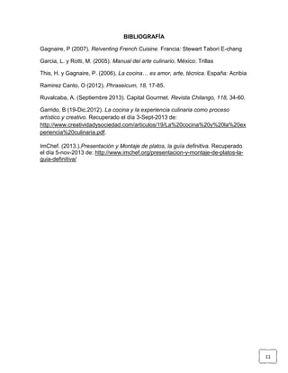 BIBLIOGRAFÍA
Gagnaire, P (2007). Reiventing French Cuisine. Francia: Stewart Tabori E-chang
Garcia, L. y Rotti, M. (2005). Manual del arte culinario. México: Trillas
This, H. y Gagnaire, P. (2006). La cocina… es amor, arte, técnica. España: Acribia
Ramirez Canto, O (2012). Phraseicum, 18, 17-85.
Ruvalcaba, A. (Septiembre 2013). Capital Gourmet. Revista Chilango, 118, 34-60.
Garrido, B (19-Dic.2012). La cocina y la experiencia culinaria como proceso
artístico y creativo. Recuperado el día 3-Sept-2013 de:
http://www.creatividadysociedad.com/articulos/19/La%20cocina%20y%20la%20ex
periencia%20culinaria.pdf.
ImChef. (2013.).Presentación y Montaje de platos, la guía definitiva. Recuperado
el día 5-nov-2013 de: http://www.imchef.org/presentacion-y-montaje-de-platos-laguia-definitiva/

11

 