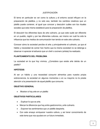 JUSTIFICACIÓN
El tema en particular es ver como la cultura y el entorno social influyen en la
preparación de platillos, y no solo eso, también los cambios creativos que un
platillo puede contener, al igual que conocer y descubrir cuáles son los rituales
sociales que esta misma estableció para la preparación de platillos.
El descubrir los diferentes tipos de arte culinario, ya que este suele ser diferente
en un pueblo, región y por las diferentes culturas, así mismo ver cuál ha sido la
influencia que los medios de comunicación han tenido en este arte culinario.
Conocer cómo la sociedad percibe el arte y principalmente el culinario, ya que el
hábito y necesidad de comer han hecho que la misma sociedad no se detenga a
observar ni apreciar el esfuerzo que un chef o cocinero (artista) ha realizado.
PLANTEAMIENTO DEL PROBLEMA
La sociedad en la que hoy vivimos, ¿Considera que existe arte detrás de un
platillo?
HIPÓTESIS
Al ser un hábito y una necesidad consumir alimentos para nuestra propia
sobrevivencia, la sociedad en algunos momentos o en su mayoría no le presta
atención a la presentación de aquel platillo que consume.
OBJETIVO GENERAL
.Mostrar si hay arte en un platillo
OBJETIVOS PARTICULARES
. Explicar lo que es arte.
Marcar la diferencia que hay entre gastronomía y arte culinario.
. Exponer los sentimientos que un platillo despierta.
Con este ensayo enriquecer nuestra cultura, y así tener conocimiento de
este tema que nos ayudara en un futuro inmediato.

3

 