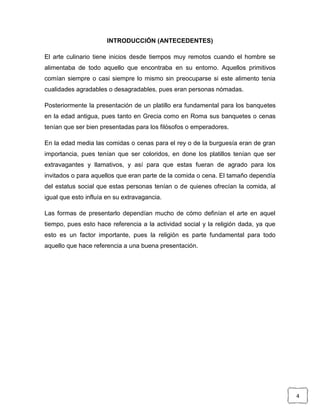 INTRODUCCIÓN (ANTECEDENTES)
El arte culinario tiene inicios desde tiempos muy remotos cuando el hombre se
alimentaba de todo aquello que encontraba en su entorno. Aquellos primitivos
comían siempre o casi siempre lo mismo sin preocuparse si este alimento tenia
cualidades agradables o desagradables, pues eran personas nómadas.
Posteriormente la presentación de un platillo era fundamental para los banquetes
en la edad antigua, pues tanto en Grecia como en Roma sus banquetes o cenas
tenían que ser bien presentadas para los filósofos o emperadores.
En la edad media las comidas o cenas para el rey o de la burguesía eran de gran
importancia, pues tenían que ser coloridos, en done los platillos tenían que ser
extravagantes y llamativos, y así para que estas fueran de agrado para los
invitados o para aquellos que eran parte de la comida o cena. El tamaño dependía
del estatus social que estas personas tenían o de quienes ofrecían la comida, al
igual que esto influía en su extravagancia.
Las formas de presentarlo dependían mucho de cómo definían el arte en aquel
tiempo, pues esto hace referencia a la actividad social y la religión dada, ya que
esto es un factor importante, pues la religión es parte fundamental para todo
aquello que hace referencia a una buena presentación.

4

 
