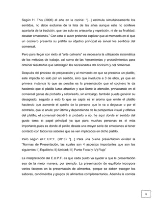 Según H. This (2006) el arte en la cocina: “[…] estimula simultáneamente los
sentidos, no debe excluirse de la lista de las artes aunque esto no conlleve
apartarla de la tradición, que tan solo es artesanía y repetición, ni de su finalidad:
desatar emociones.” Con esto el autor pretende explicar que al momento en el que
un cocinero presenta su platillo su objetivo principal es avivar los sentidos del
comensal.
Pero para llegar con éxito al “arte culinario” es necesaria la utilización sistemática
de los métodos de trabajo, así como de las herramientas y procedimientos para
obtener resultados que satisfagan las necesidades del cocinero y del comensal.
Después del proceso de preparación y al momento en que se presenta un platillo,
este impacta no solo por un sentido, sino que involucra a 3 de ellos, ya que en
primera instancia lo que se percibe es la presentación que el cocinero le da
haciendo que el platillo luzca atractivo y que llame la atención, provocando en el
comensal ganas de probarlo y saborearlo, sin embargo, también puede generar su
desagrado; seguido a esto lo que se capta es el aroma que emite el platillo
haciendo que aumente el apetito de la persona que lo va a degustar o por el
contrario, que lo anule; por último y dependiendo de la perspectiva visual y olfativa
del platillo, el comensal decidirá si probarlo o no; he aquí donde el sentido del
gusto toma el papel principal ya que para muchas personas es el más
importante,pues es donde el patillo desata una mayor serie de emociones al tener
contacto con todos los sabores que se ven implicados en dicho platillo.
Pero según el E.U.P.F. (2010): “[…] Para una buena presentación existen la
“Normas de Presentación, las cuales son 4 aspectos importantes que son las
siguientes: I) Equilibrio; II) Unidad; III) Punto Focal y IV) Flujo”
La interpretación del E.U.P.F. es que cada punto va ayudar a que la presentación
sea de la mejor manera, por ejemplo: La presentación de equilibrio incorpora
varios factores en la presentación de alimentos, porque se deben escoger los
sabores, condimentos y grupos de alimentos complementarios. Además la comida

6

 