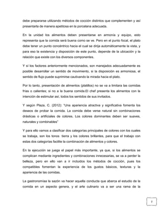 debe prepararse utilizando métodos de cocción distintos que complementen y así
presentarla de manera apetitosa en la porcelana adecuada.
En la unidad los alimentos deben presentarse en armonía y equipo, esto
representa que la comida será buena como se ve. Pero en el punto focal, el plato
debe tener un punto concéntrico hacia el cual se dirija automáticamente la vista, y
para eso la existencia y disposición de este punto, depende de la ubicación y la
relación que existe con los diversos componentes.
Y sí los factores anteriormente mencionados, son manejados adecuadamente es
posible desarrollar un sentido de movimiento, si la disposición es armoniosa, el
sentido de flujo puede suprimirse cautivando la mirada hacia el plato.
Por lo tanto, presentación de alimentos (platillos) no se va a limitara las comidas
frías o calientes; si no a la buena comida.El chef presenta los alimentos con la
intención de estimular así, todos los sentidos de sus invitados.
Y según Plaza, C. (2012): “Una apariencia atractiva y significativa fomenta los
deseos de probar la comida. La comida debe verse natural sin combinaciones
drásticas o artificiales de colores. Los colores dominantes deben ser suaves,
naturales y combinables”
Y para ello vamos a clasificar dos categorías principales de colores con los cuales
se trabaja, son los tonos tierra y los colores brillantes, para que el trabajo con
estas dos categorías facilite la combinación de alimentos y colores.
En la ejecución se juega el papel más importante, ya que, si los alimentos se
complican mediante ingredientes y combinaciones innecesarias, se va a perder la
belleza, pero en ello van a ir incluidos los métodos de cocción, pues los
compatibles fomentan la experiencia de los gustos básicos, texturas y la
apariencia de las comidas.
La gastronomíaa la sazón va hacer aquella conducta que abarca el estudio de la
comida en un aspecto genera, y el arte culinario va a ser una rama de la

7

 