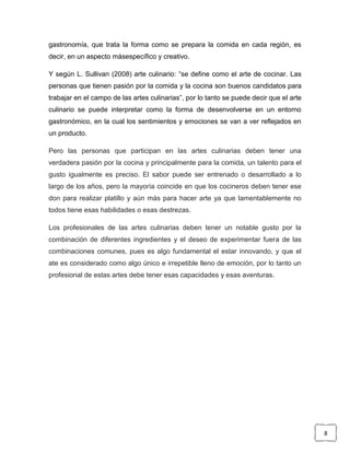 gastronomía, que trata la forma como se prepara la comida en cada región, es
decir, en un aspecto másespecífico y creativo.
Y según L. Sullivan (2008) arte culinario: “se define como el arte de cocinar. Las
personas que tienen pasión por la comida y la cocina son buenos candidatos para
trabajar en el campo de las artes culinarias”, por lo tanto se puede decir que el arte
culinario se puede interpretar como la forma de desenvolverse en un entorno
gastronómico, en la cual los sentimientos y emociones se van a ver reflejados en
un producto.
Pero las personas que participan en las artes culinarias deben tener una
verdadera pasión por la cocina y principalmente para la comida, un talento para el
gusto igualmente es preciso. El sabor puede ser entrenado o desarrollado a lo
largo de los años, pero la mayoría coincide en que los cocineros deben tener ese
don para realizar platillo y aún más para hacer arte ya que lamentablemente no
todos tiene esas habilidades o esas destrezas.
Los profesionales de las artes culinarias deben tener un notable gusto por la
combinación de diferentes ingredientes y el deseo de experimentar fuera de las
combinaciones comunes, pues es algo fundamental el estar innovando, y que el
ate es considerado como algo único e irrepetible lleno de emoción, por lo tanto un
profesional de estas artes debe tener esas capacidades y esas aventuras.

8

 