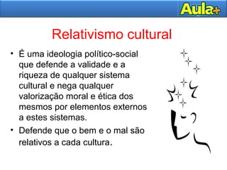 Relativismo cultural
• É uma ideologia político-social
que defende a validade e a
riqueza de qualquer sistema
cultural e nega qualquer
valorização moral e ética dos
mesmos por elementos externos
a estes sistemas.
• Defende que o bem e o mal são
relativos a cada cultura.
 