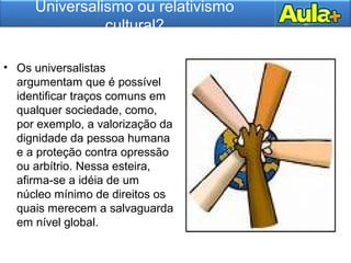 Universalismo ou relativismo
cultural?
• Os universalistas
argumentam que é possível
identificar traços comuns em
qualquer sociedade, como,
por exemplo, a valorização da
dignidade da pessoa humana
e a proteção contra opressão
ou arbítrio. Nessa esteira,
afirma-se a idéia de um
núcleo mínimo de direitos os
quais merecem a salvaguarda
em nível global.
 