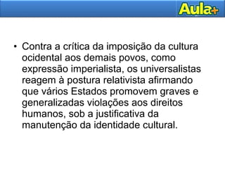 • Contra a crítica da imposição da cultura
ocidental aos demais povos, como
expressão imperialista, os universalistas
reagem à postura relativista afirmando
que vários Estados promovem graves e
generalizadas violações aos direitos
humanos, sob a justificativa da
manutenção da identidade cultural.
 