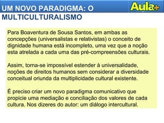 UM NOVO PARADIGMA: O
MULTICULTURALISMO
Para Boaventura de Sousa Santos, em ambas as
concepções (universalistas e relativistas) o conceito de
dignidade humana está incompleto, uma vez que a noção
esta atrelada a cada uma das pré-compreensões culturais.
Assim, torna-se impossível estender à universalidade,
noções de direitos humanos sem considerar a diversidade
conceitual oriunda da multiplicidade cultural existente.
É preciso criar um novo paradigma comunicativo que
propicie uma mediação e conciliação dos valores de cada
cultura. Nos dizeres do autor: um diálogo intercultural.
 