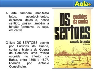 A arte também manifesta
fatos, acontecimentos,
expressa ideias e, nesse
sentido, possui também a
função formativa, ou seja,
educativa.
O livro OS SERTÕES, escrito
por Euclides da Cunha,
conta a história da Guerra
de Canudos, uma revolta
ocorrida no interior da
Bahia, entre 1896 e 1897,
liderada por Antonio
Conselheiro.
 