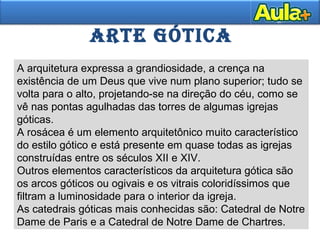 ARTE GÓTICA
A arquitetura expressa a grandiosidade, a crença na
existência de um Deus que vive num plano superior; tudo se
volta para o alto, projetando-se na direção do céu, como se
vê nas pontas agulhadas das torres de algumas igrejas
góticas.
A rosácea é um elemento arquitetônico muito característico
do estilo gótico e está presente em quase todas as igrejas
construídas entre os séculos XII e XIV.
Outros elementos característicos da arquitetura gótica são
os arcos góticos ou ogivais e os vitrais coloridíssimos que
filtram a luminosidade para o interior da igreja.
As catedrais góticas mais conhecidas são: Catedral de Notre
Dame de Paris e a Catedral de Notre Dame de Chartres.
 