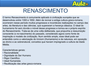 RENASCIMENTO
O termo Renascimento é comumente aplicado à civilização européia que se
desenvolveu entre 1300 e 1650. Além de reviver a antiga cultura greco-romana,
ocorreram nesse período muitos progressos e incontáveis realizações no campo das
artes, da literatura e das ciências, que superaram a herança clássica. O ideal do
humanismo foi sem dúvida o móvel desse progresso e tornou-se o próprio espírito
do Renascimento. Trata-se de uma volta deliberada, que propunha a ressurreição
consciente (o re-nascimento) do passado, considerado agora como fonte de
inspiração e modelo de civilização. Num sentido amplo, esse ideal pode ser
entendido como a valorização do Iníciom (Humanismo) e da natureza, em oposição
ao divino e ao sobrenatural, conceitos que haviam impregnado a cultura da Idade
Média.
Características gerais:
• Racionalidade
• Dignidade do Ser Humano
• Rigor Científico
• Ideal Humanista
• Reutilização das artes greco-romana
 