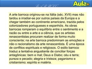 BARROCO
A arte barroca originou-se na Itália (séc. XVII) mas não
tardou a irradiar-se por outros países da Europa e a
chegar também ao continente americano, trazida pelos
colonizadores portugueses e espanhóis. As obras
barrocas romperam o equilíbrio entre o sentimento e a
razão ou entre a arte e a ciência, que os artistas
renascentistas procuram realizar de forma muito
consciente; na arte barroca predominam as emoções e
não o racionalismo da arte renascentista. É uma época
de conflitos espirituais e religiosos. O estilo barroco
traduz a tentativa angustiante de conciliar forças
antagônicas: bem e mal; Deus e Diabo; céu e terra;
pureza e pecado; alegria e tristeza; paganismo e
cristianismo; espírito e matéria.
 
