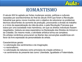 ROMANTISMO
O século XIX foi agitado por fortes mudanças sociais, políticas e culturais
causadas por acontecimentos do final do século XVIII que foram a Revolução
Industrial que gerou novos inventos com o objetivo de solucionar os problemas
técnicos decorrentes do aumento de produção, provocando a divisão do trabalho
e o início da especialização da mão-de-obra, e pela Revolução Francesa que
lutava por uma sociedade mais harmônica, em que os direitos individuais fossem
respeitados, traduziu-se essa expectativa na Declaração dos Direitos do Iníciom e
do Cidadão. Do mesmo modo, a atividade artística tornou-se complexa.
Os artistas românticos procuraram se libertar das convenções acadêmicas em
favor da livre expressão da personalidade do artista.
Características gerais:
• a valorização dos sentimentos e da imaginação;
• o nacionalismo;
• a valorização da natureza como princípios da criação artística; e
• os sentimentos do presente tais como: Liberdade, Igualdade e Fraternidade.
 