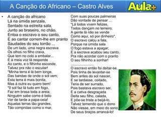 • A canção do africano
Lá na úmida senzala,
Sentado na estreita sala,
Junto ao braseiro, no chão,
Entoa o escravo o seu canto,
E ao cantar correm-lhe em pranto
Saudades do seu torrão ...
De um lado, uma negra escrava
Os olhos no filho crava,
Que tem no colo a embalar...
E à meia voz lá responde
Ao canto, e o filhinho esconde,
Talvez pra não o escutar!
"Minha terra é lá bem longe,
Das bandas de onde o sol vem;
Esta terra é mais bonita,
Mas à outra eu quero bem!
"0 sol faz lá tudo em fogo,
Faz em brasa toda a areia;
Ninguém sabe como é belo
Ver de tarde a papa-ceia!
Aquelas terras tão grandes,
Tão compridas como o mar,
Com suas poucas palmeiras
Dão vontade de pensar ...
"Lá todos vivem felizes,
Todos dançam no terreiro;
A gente lá não se vende
Como aqui, só por dinheiro".
O escravo calou a fala,
Porque na úmida sala
O fogo estava a apagar;
E a escrava acabou seu canto,
Pra não acordar com o pranto
O seu filhinho a sonhar!
.......................
O escravo então foi deitar-se,
Pois tinha de levantar-se
Bem antes do sol nascer,
E se tardasse, coitado,
Teria de ser surrado,
Pois bastava escravo ser.
E a cativa desgraçada
Deita seu filho, calada,
E põe-se triste a beijá-lo,
Talvez temendo que o dono
Não viesse, em meio do sono,
De seus braços arrancá-lo!
A Canção do Africano – Castro Alves
 