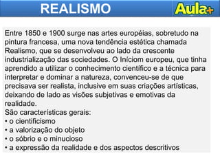 REALISMO
Entre 1850 e 1900 surge nas artes européias, sobretudo na
pintura francesa, uma nova tendência estética chamada
Realismo, que se desenvolveu ao lado da crescente
industrialização das sociedades. O Iníciom europeu, que tinha
aprendido a utilizar o conhecimento científico e a técnica para
interpretar e dominar a natureza, convenceu-se de que
precisava ser realista, inclusive em suas criações artísticas,
deixando de lado as visões subjetivas e emotivas da
realidade.
São características gerais:
• o cientificismo
• a valorização do objeto
• o sóbrio e o minucioso
• a expressão da realidade e dos aspectos descritivos
 