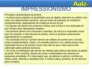IMPRESSIONISMO
Principais características da pintura:
• A pintura deve registrar as tonalidades que os objetos adquirem ao refletir a luz
solar num determinado momento, pois as cores da natureza se modificam
constantemente, dependendo da incidência da luz do sol.
• As figuras não devem ter contornos nítidos, pois a linha é uma abstração do
ser humano para representar imagens.
• As sombras devem ser luminosas e coloridas, tal como é a impressão visual
que nos causam, e não escuras ou pretas, como os pintores costumavam
representá-las no passado.
• Os contrastes de luz e sombra devem ser obtidos de acordo com a lei das
cores complementares. Assim, um amarelo próximo a um violeta produz uma
impressão de luz e de sombra muito mais real do que o claro-escuro tão
valorizado pelos pintores barrocos.
• As cores e tonalidades não devem ser obtidas pela mistura das tintas na paleta
do pintor. Pelo contrário, devem ser puras e dissociadas nos quadros em
pequenas pinceladas. É o observador que, ao admirar a pintura, combina as
várias cores, obtendo o resultado final. A mistura deixa, portanto, de ser técnica
para se óptica.
 