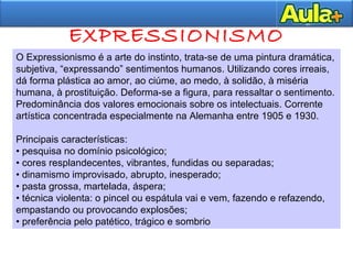 EXPRESSIONISMO
O Expressionismo é a arte do instinto, trata-se de uma pintura dramática,
subjetiva, “expressando” sentimentos humanos. Utilizando cores irreais,
dá forma plástica ao amor, ao ciúme, ao medo, à solidão, à miséria
humana, à prostituição. Deforma-se a figura, para ressaltar o sentimento.
Predominância dos valores emocionais sobre os intelectuais. Corrente
artística concentrada especialmente na Alemanha entre 1905 e 1930.
Principais características:
• pesquisa no domínio psicológico;
• cores resplandecentes, vibrantes, fundidas ou separadas;
• dinamismo improvisado, abrupto, inesperado;
• pasta grossa, martelada, áspera;
• técnica violenta: o pincel ou espátula vai e vem, fazendo e refazendo,
empastando ou provocando explosões;
• preferência pelo patético, trágico e sombrio
 